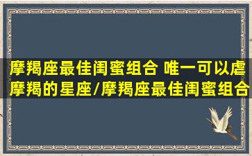 摩羯座最佳闺蜜组合 唯一可以虐摩羯的星座/摩羯座最佳闺蜜组合 唯一可以虐摩羯的星座-我的网站